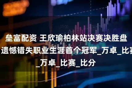 垒富配资 王欣瑜柏林站决赛决胜盘丢 盘，遗憾错失职业生涯首个冠军_万卓_比赛_比分