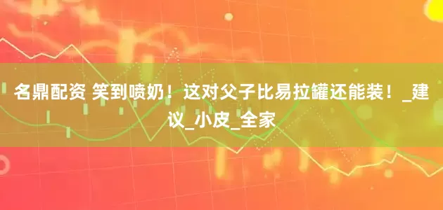 名鼎配资 笑到喷奶！这对父子比易拉罐还能装！_建议_小皮_全家