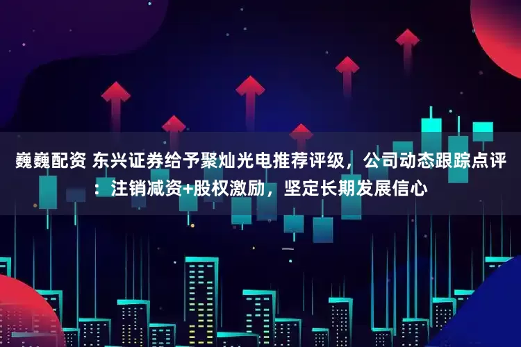 巍巍配资 东兴证券给予聚灿光电推荐评级，公司动态跟踪点评：注销减资+股权激励，坚定长期发展信心