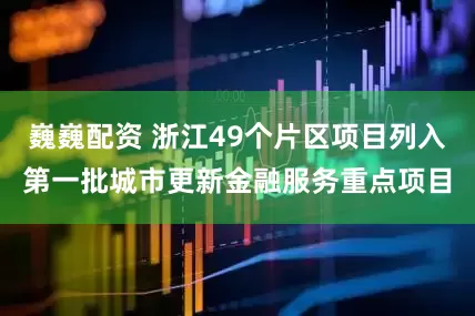 巍巍配资 浙江49个片区项目列入第一批城市更新金融服务重点项目