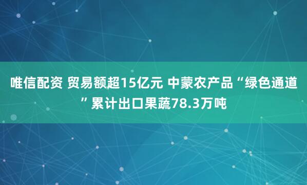 唯信配资 贸易额超15亿元 中蒙农产品“绿色通道”累计出口果蔬78.3万吨
