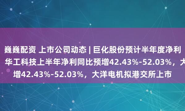 巍巍配资 上市公司动态 | 巨化股份预计半年度净利同比增136%-155%，华工科技上半年净利同比预增42.43%-52.03%，大洋电机拟港交所上市