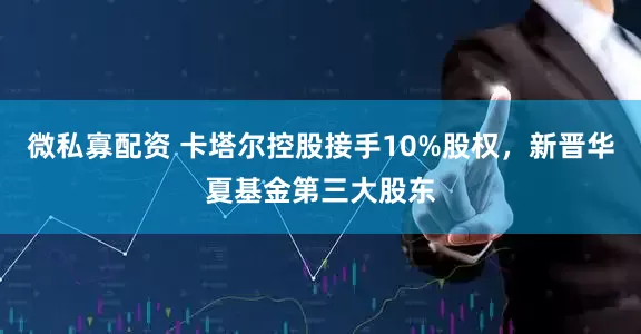 微私寡配资 卡塔尔控股接手10%股权，新晋华夏基金第三大股东