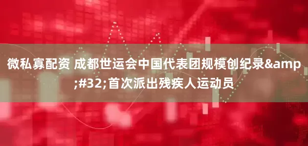 微私寡配资 成都世运会中国代表团规模创纪录 首次派出残疾人运动员