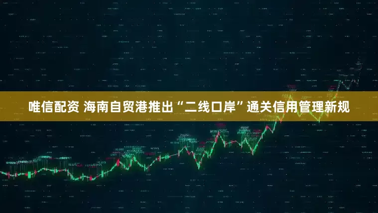 唯信配资 海南自贸港推出“二线口岸”通关信用管理新规