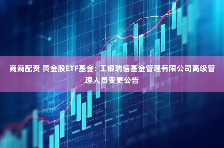 巍巍配资 黄金股ETF基金: 工银瑞信基金管理有限公司高级管理人员变更公告