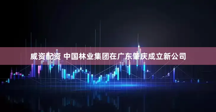 威资配资 中国林业集团在广东肇庆成立新公司