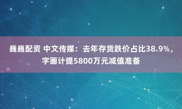 巍巍配资 中文传媒：去年存货跌价占比38.9%，字画计提5800万元减值准备