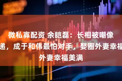 微私寡配资 余皑磊：长相被嘲像送快递，成于和伟最怕对手，娶圈外妻幸福美满