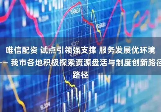 唯信配资 试点引领强支撑 服务发展优环境—— 我市各地积极探索资源盘活与制度创新路径