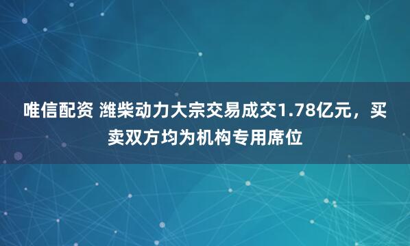唯信配资 潍柴动力大宗交易成交1.78亿元，买卖双方均为机构专用席位