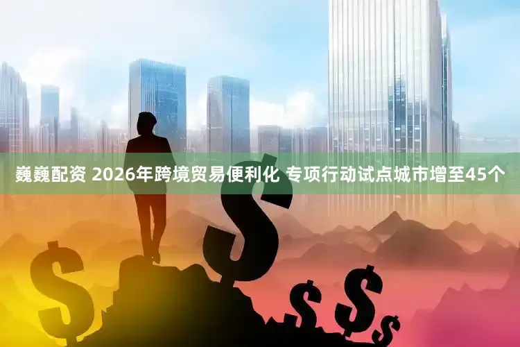 巍巍配资 2026年跨境贸易便利化 专项行动试点城市增至45个